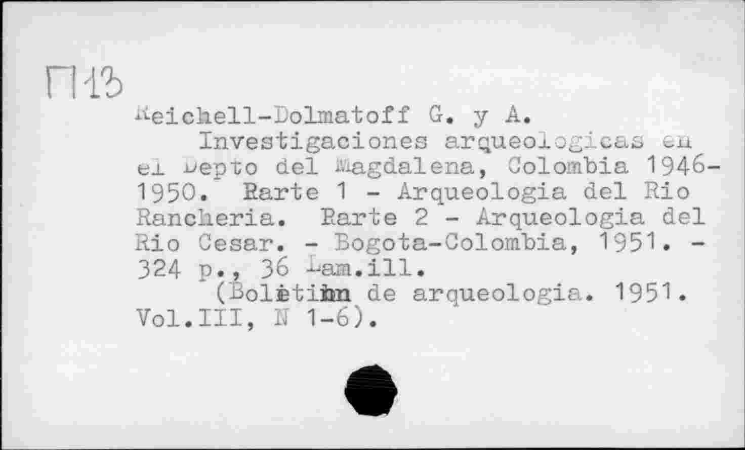 ﻿гиъ
Reichell-bolmatoff G. y A.
Investigaciones arqueologi CciS Єїі ei ь'ер’Со del àiagdalena, Colombia 1946-1950. Earte 1 - Arqueologia del Rio Rancheria. Earte 2 - Arqueologia del Rio Cesar. - Bogota-Colombia, 1951. -324 p., З6 -^am.ill.
(Bolètiim de arqueologia. 1951. Vol.III, її 1-6).